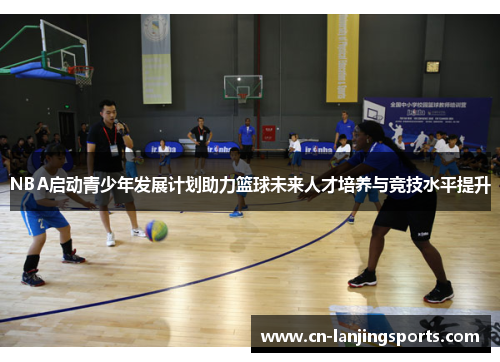 NBA启动青少年发展计划助力篮球未来人才培养与竞技水平提升