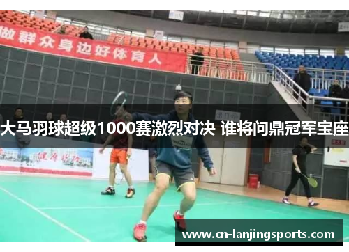 大马羽球超级1000赛激烈对决 谁将问鼎冠军宝座