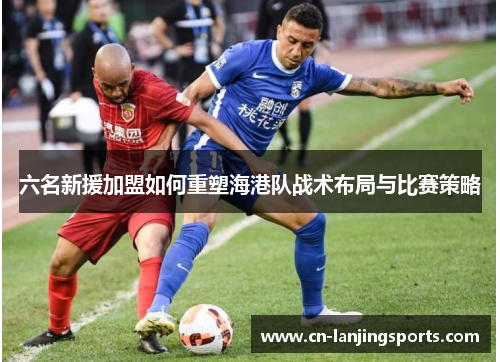六名新援加盟如何重塑海港队战术布局与比赛策略